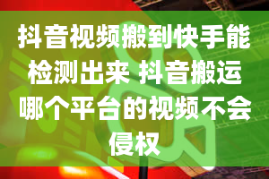 抖音视频搬到快手能检测出来 抖音搬运哪个平台的视频不会侵权