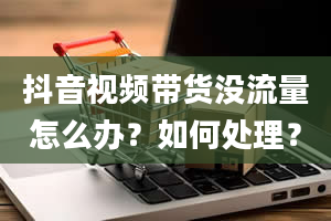 抖音视频带货没流量怎么办？如何处理？