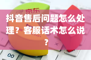 抖音售后问题怎么处理？客服话术怎么说？