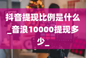 抖音提现比例是什么_音浪10000提现多少_