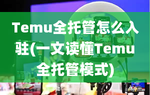 Temu全托管怎么入驻(一文读懂Temu全托管模式)