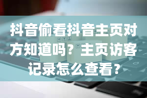 抖音偷看抖音主页对方知道吗？主页访客记录怎么查看？