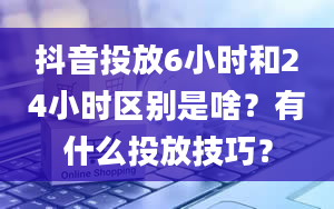 抖音投放6小时和24小时区别是啥？有什么投放技巧？