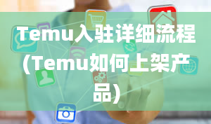 Temu入驻详细流程(Temu如何上架产品)