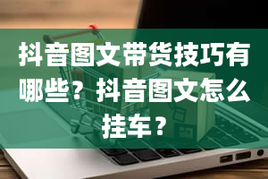 抖音图文带货技巧有哪些？抖音图文怎么挂车？