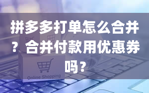 拼多多打单怎么合并？合并付款用优惠券吗？