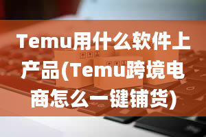 Temu用什么软件上产品(Temu跨境电商怎么一键铺货)