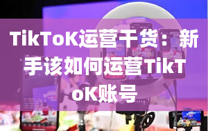 TikToK运营干货：新手该如何运营TikToK账号