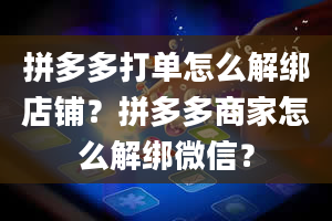 拼多多打单怎么解绑店铺？拼多多商家怎么解绑微信？