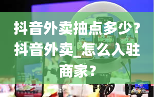 抖音外卖抽点多少？抖音外卖_怎么入驻商家？