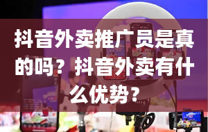 抖音外卖推广员是真的吗？抖音外卖有什么优势？