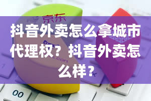 抖音外卖怎么拿城市代理权？抖音外卖怎么样？