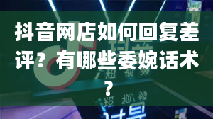 抖音网店如何回复差评？有哪些委婉话术？