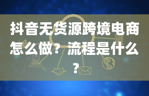 抖音无货源跨境电商怎么做？流程是什么？