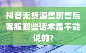 抖音无货源售前售后客服哪些话术是不能说的？