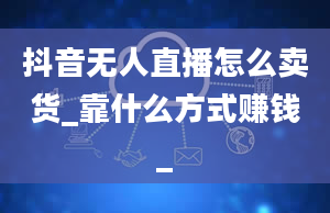 抖音无人直播怎么卖货_靠什么方式赚钱_