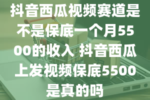 抖音西瓜视频赛道是不是保底一个月5500的收入 抖音西瓜上发视频保底5500是真的吗