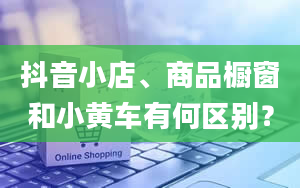 抖音小店、商品橱窗和小黄车有何区别？