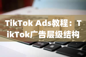 TikTok Ads教程：TikTok广告层级结构