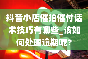 抖音小店催拍催付话术技巧有哪些_该如何处理逾期呢？