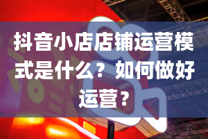 抖音小店店铺运营模式是什么？如何做好运营？