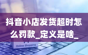 抖音小店发货超时怎么罚款_定义是啥_