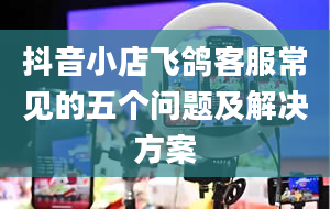 抖音小店飞鸽客服常见的五个问题及解决方案