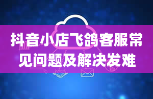 抖音小店飞鸽客服常见问题及解决发难