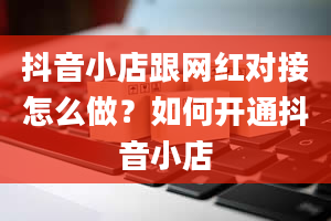 抖音小店跟网红对接怎么做？如何开通抖音小店