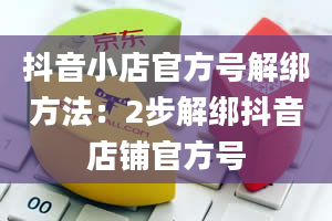 抖音小店官方号解绑方法：2步解绑抖音店铺官方号