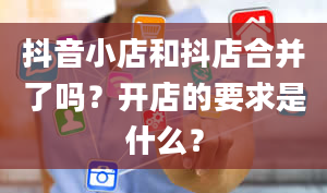 抖音小店和抖店合并了吗？开店的要求是什么？