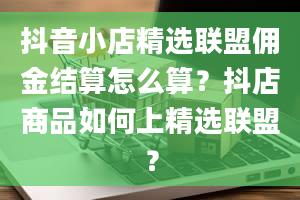 抖音小店精选联盟佣金结算怎么算？抖店商品如何上精选联盟？