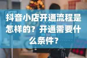 抖音小店开通流程是怎样的？开通需要什么条件？