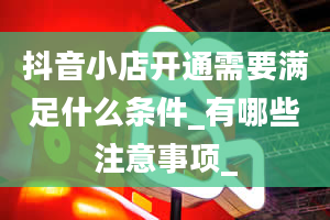 抖音小店开通需要满足什么条件_有哪些注意事项_