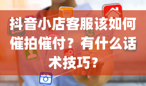 抖音小店客服该如何催拍催付？有什么话术技巧？