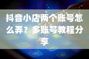 抖音小店两个账号怎么弄？多账号教程分享