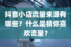 抖音小店流量来源有哪些？什么是猜你喜欢流量？