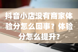 抖音小店没有商家体验分怎么回事？体验分怎么提升？