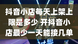 抖音小店每天上架上限是多少 开抖音小店最少一天能接几单