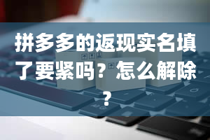 拼多多的返现实名填了要紧吗？怎么解除？