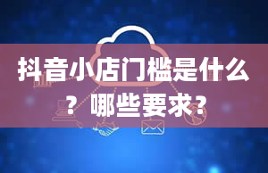 抖音小店门槛是什么？哪些要求？