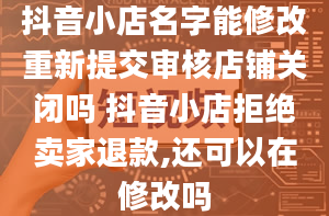 抖音小店名字能修改重新提交审核店铺关闭吗 抖音小店拒绝卖家退款,还可以在修改吗