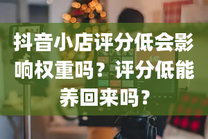 抖音小店评分低会影响权重吗？评分低能养回来吗？