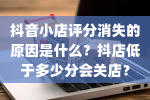 抖音小店评分消失的原因是什么？抖店低于多少分会关店？