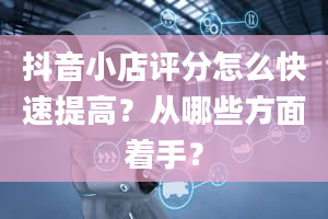 抖音小店评分怎么快速提高？从哪些方面着手？