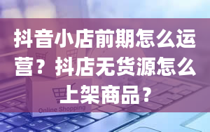 抖音小店前期怎么运营？抖店无货源怎么上架商品？