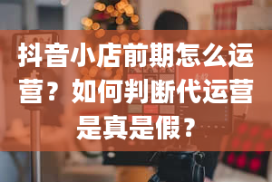 抖音小店前期怎么运营？如何判断代运营是真是假？