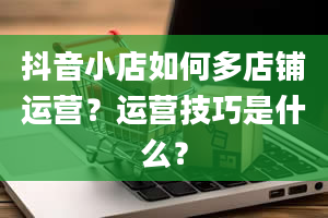 抖音小店如何多店铺运营？运营技巧是什么？