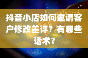 抖音小店如何邀请客户修改差评？有哪些话术？