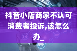 抖音小店商家不认可消费者投诉,该怎么办_